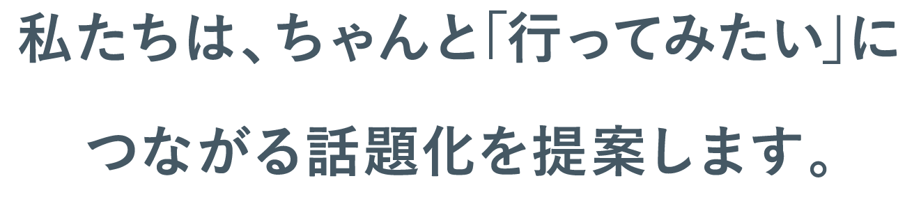 私たちは、ちゃんと｢行ってみたい｣につながる話題化を提案します。