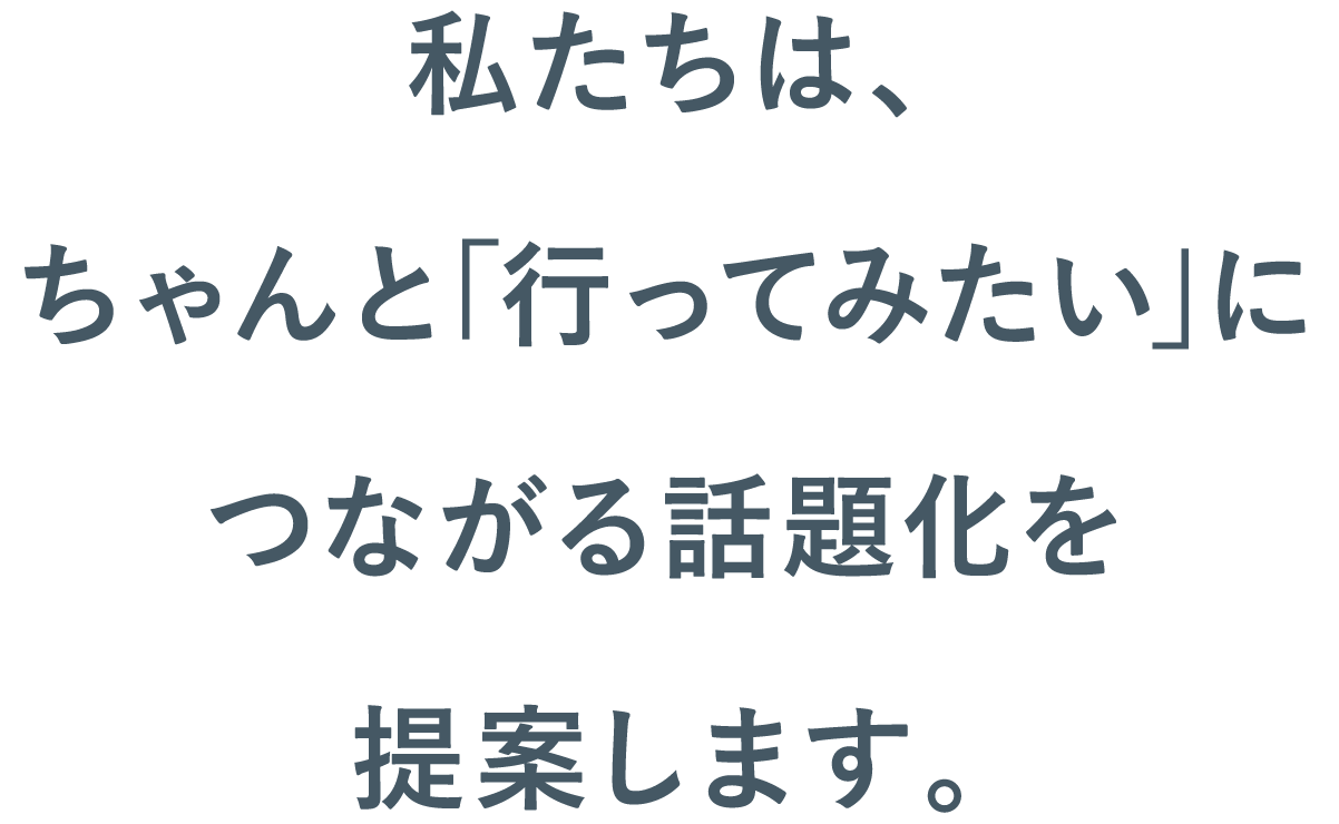 私たちは、ちゃんと｢行ってみたい｣につながる話題化を提案します。