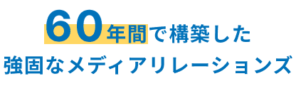 60年間で構築した 強固なメディアリレーションズ